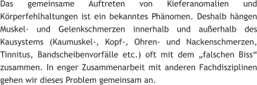 Das gemeinsame Auftreten von Kieferanomalien und Körperfehlhaltungen ist ein bekanntes Phänomen. Deshalb hängen Muskel- und Gelenkschmerzen innerhalb und außerhalb des Kausystems (Kaumuskel-, Kopf-, Ohren- und Nackenschmerzen, Tinnitus, Bandscheibenvorfälle etc.) oft mit dem „falschen Biss“ zusammen. In enger Zusammenarbeit mit anderen Fachdisziplinen gehen wir dieses Problem gemeinsam an.