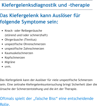 Das Kiefergelenk kann Auslöser für folgende Symptome sein: •	Knack- oder Reibegeräusche (störend und/oder schmerzhaft) •	Ohrgeräusche (Tinnitus) •	unspezifische Ohrenschmerzen •	unspezifische Zahnschmerzen •	Kaumuskelschmerzen •	Kopfschmerzen •	Migräne •	uvm.   Das Kiefergelenk kann der Auslöser für viele unspezifische Schmerzen sein. Eine zeitnahe Kiefergelenksuntersuchung bringt Sicherheit über die Ursache der Schmerzentstehung und die Art der Therapie.  Oftmals spielt der „falsche Biss“ eine entscheidende Rolle.   Kiefergelenksdiagnostik und -therapie